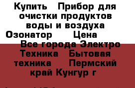 Купить : Прибор для очистки продуктов,воды и воздуха.Озонатор    › Цена ­ 25 500 - Все города Электро-Техника » Бытовая техника   . Пермский край,Кунгур г.